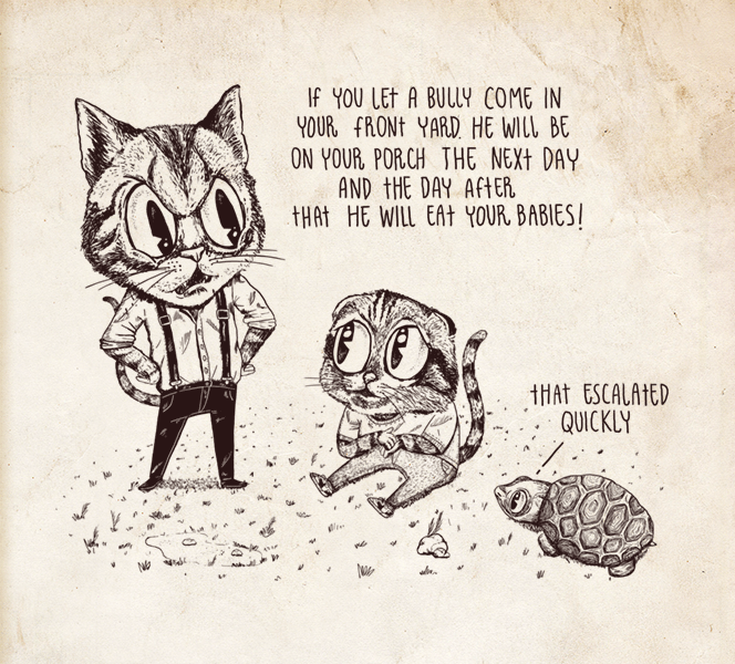 Cartoon, Adult cat to kitten: If you let a bully come in your front yard, he will be on your porch the next day and the day after that he will eat your babies. Turtle: That escalated quickly.