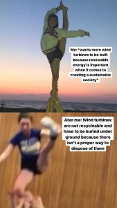 Meme of a split image, the top showing a woman in cheer doing a perfect split while standing and holding her ankle above her head and the words &quot;Me: wants more wind turbines to be built because renewable energy is important when it comes to creating a sustainable society&quot; and the bottom image of a woman in cheer falling and the words &quot;Also me: Wind turbines are not recyclable and have to be buried underground because there isn&#039;t a proper way to dispose of them&quot;.