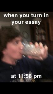 Meme of a blurred image of a young man drinking from a glass and the words &quot;When you turn in your essay at 11:58pm&quot;.