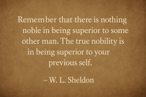 "Remember that there is nothing noble in being superior to some other man. The true nobility is in being superior to your previous self." Attributed to W.L. Sheldon.