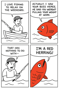 Four panel comic. In the first panel a man is fishing and saying "I love fishing to relax on the weekends." In the second panel a red fish is saying "Actually, I saw your boss here. He said you weren't pulling your weight at work." In the third panel the man looks irritated and is saying "That has nothing to do with" as his speech is cut off. In the last panel the red fish looks angry and is saying "I'm a red herring!"