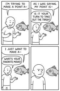 Four panel comic. In the first panel a man is talking to a fish and saying "I'm trying to make a point a" as he gets cut off. In the second panel a fish is saying "As I was saying, my point is." while getting cut off by the man who says "Is it your turn to take out the trash?" In the third panel the fish is saying "I just want to make a" as its speech is cut off by the man who asks "What's your favorite movie?" In the last panel the man look in silent irritation at the fish.