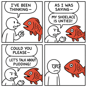 Four panel comic. In the first panel a man is talking to a red fish and saying "I've been thinking" as he gets cut off. In the second panel the fish is saying "As I was saying" while getting cut off by the man who says "My shoelace is untied!" In the third panel the fish is saying "Could you please" as its speech is cut off by the man who says "Let's talk about pudding!" In the last panel the man look in silent irritation at the fish.